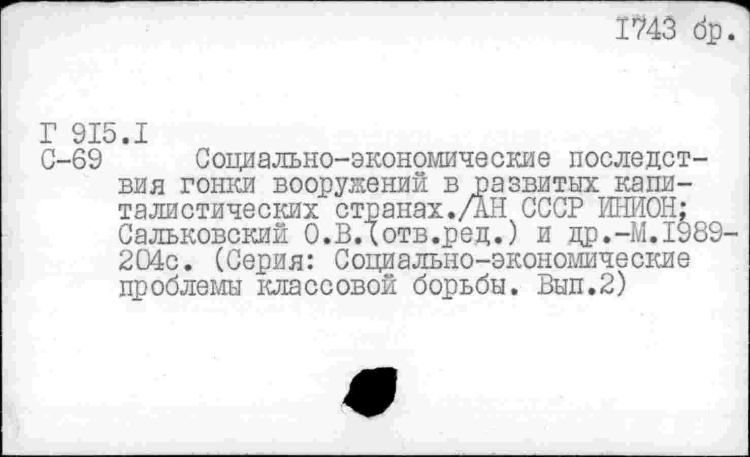 ﻿1743 др
Г 915.1
С-69 Социально-экономические последствия гонки вооружений в развитых капиталистических странах./АН СССР ИНИОН;
Сальковский О.ВДотв.ред.) и др.-М.1989 204с. (Серия: Социально-экономические проблемы классовой борьбы. Вып.2)